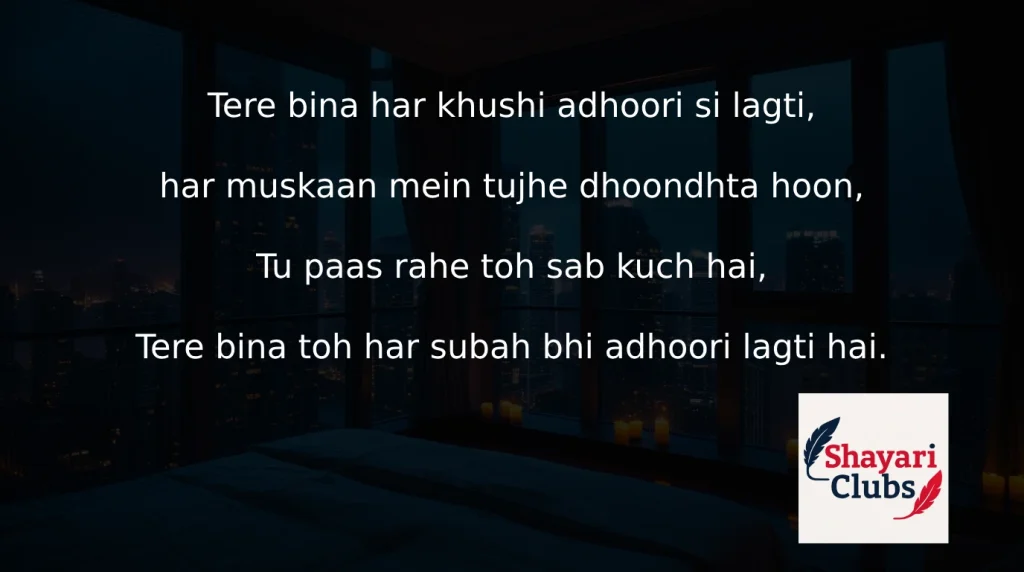Tere bina har khushi adhoori si lagti,

har muskaan mein tujhe dhoondhta hoon,

Tu paas rahe toh sab kuch hai,

Tere bina toh har subah bhi adhoori lagti hai.
